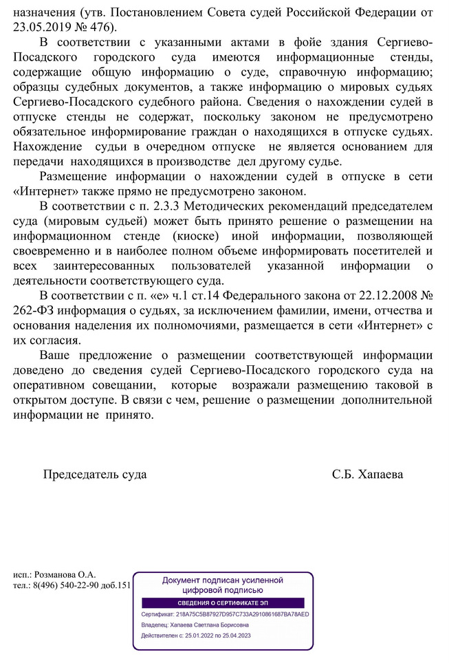 назначения (утв. Постановлением Совета судей Российской Федерации от 23.05.2019 № 476). В соответствии с указанными актами в фойе здания Сергиево- Посадского городского суда имеются информационные стенды, содержащие общую информацию о суде, справочную информацию; образцы судебных документов, а также информацию о мировых судьях Сергиево-Посадского судебного района. Сведения о нахождении судей в отпуске стенды не содержат, поскольку законом не предусмотрено обязательное информирование граждан о находящихся в отпуске судьях. Нахождение судьи в очередном отпуске не является основанием для передачи находящихся в производстве дел другому судье. Размещение информации о нахождении судей в отпуске в сети «Интернет» также прямо не предусмотрено законом. В соответствии с п. 2.3.3 Методических рекомендаций председателем суда (мировым судьей) может быть принято решение о размещении на информационном стенде (киоске) иной информации, позволяющей своевременно и в наиболее полном объеме информировать посетителей и всех заинтересованных пользователей указанной информации 0 деятельности соответствующего суда. В соответствии с п. «е» ч.1 ст.14 Федерального закона от 22.12.2008 № 262-ФЗ информация о судьях, за исключением фамилии, имени, отчества и основания наделения их полномочиями, размещается в сети «Интернет» с их согласия. Ваше предложение о размещении соответствующей информации доведено до сведения судей Сергиево-Посадского городского суда на оперативном совещании, которые возражали размещению таковой в открытом доступе. В связи с чем, решение о размещении дополнительной информации не принято. Председатель суда С.Б. Хапаева