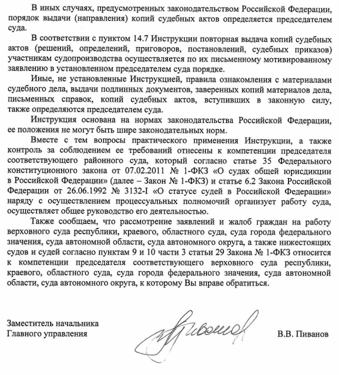 В иных случаях, предусмотренных законодательством Российской Федерации, порядок вьщачи (направления) копий судебных актов определяется председателем суда. В соответствии с пунктом 14.7 Инструкции повторная вьщача копий судебных актов (решений, определений, приговоров, постановлений, судебных приказов) участникам судопроизводства осуществляется по их письменному мотивированному заявлению в установленном председателем суда порядке. Иные, не установленные Инструкцией, правила ознакомления с материалами судебного дела, вьщачи подлинных документов, заверенных копий материалов дела, письменных справок, копий судебных актов, вступивших в законную силу, также определяются председателем суда.  Инструкция основана на нормах законодательства Российской Федерации, ее положения не могут быть шире законодательных норм. Вместе с тем вопросы практического применения Инструкции, а также контроль за соблюдением ее требований отнесены к компетенции председателя соответствующего районного суда, который согласно статье 3 5 Федерального конституционного закона от 07.02.2011 № 1-ФКЗ «О судах общей юрисдикции в Российской Федерации» (далее - Закон № 1-ФКЗ) и статье 6.2 Закона Российской Федерации от 26.06.1992 № 3132-I «О статусе судей в Российской Федерации» наряду с осуществлением процессуальных полномочий организует работу суда, осуществляет общее руководство его деятельностью. Также сообщаем, что рассмотрение заявлений и жалоб граждан на работу верховного суда республики, краевого, областного суда, суда города федерального значения, суда автономной области, суда автономного округа, а также нижестоящих судов и судей согласно пунктам 9 и 10 части 3 статьи 29 Закона № 1-ФКЗ относится к компетенции председателя соответствующего верховного суда республики, краевого, областного суда, суда города федерального значения, суда автономной области, суда автономного округа, к которому Вы вправе обратиться.